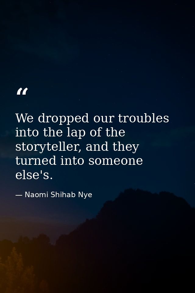 We dropped our troubles into the lap of the storyteller, and they turned into someone else's. — Naomi Shihab Nye