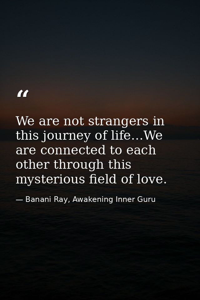 We are not strangers in this journey of life…We are connected to each other through this mysterious field of love. — Banani Ray, Awakening Inner Guru