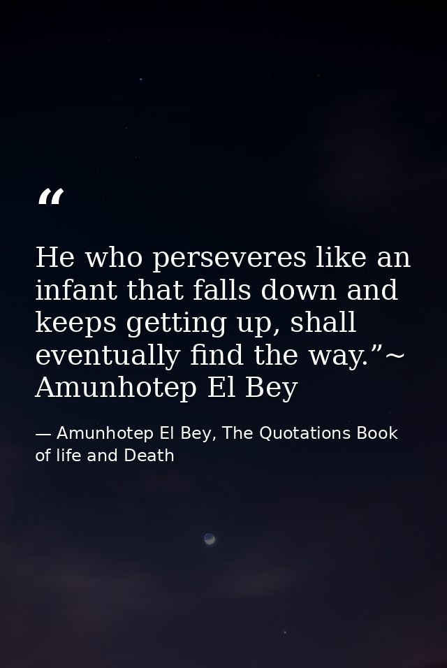 He who perseveres like an infant that falls down and keeps getting up, shall eventually find the way.”~ Amunhotep El Bey — Amunhotep El Bey, The Quotations Book of life and Death