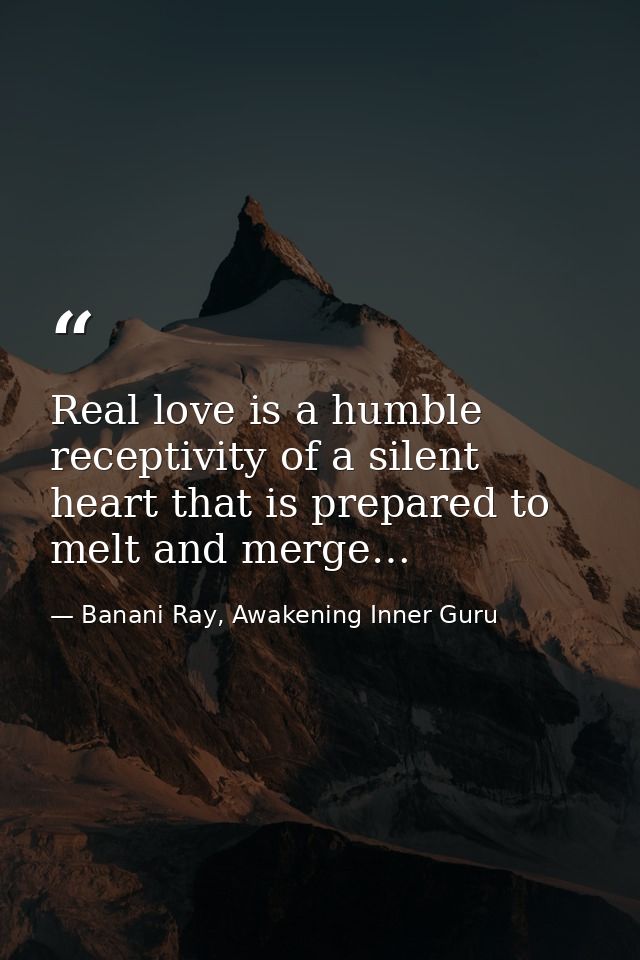 Real love is a humble receptivity of a silent heart that is prepared to melt and merge… — Banani Ray, Awakening Inner Guru
