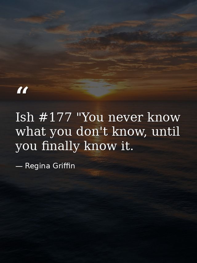 Ish #177 "You never know what you don't know, until you finally know it. — Regina Griffin