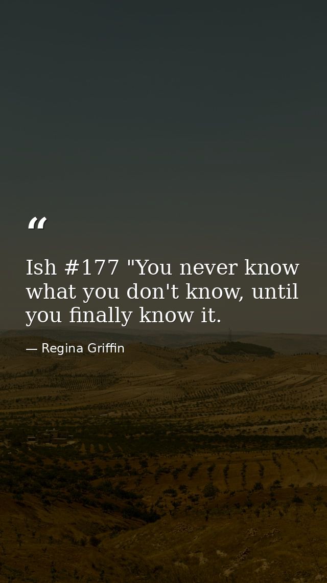 Ish #177 "You never know what you don't know, until you finally know it. — Regina Griffin