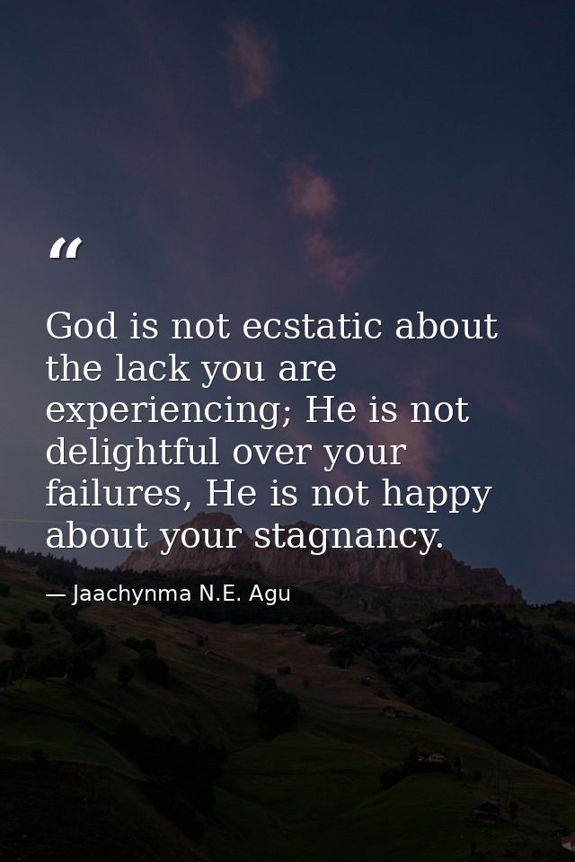 God is not ecstatic about the lack you are experiencing; He is not delightful over your failures, He is not happy about  — Jaachynma N.E. Agu