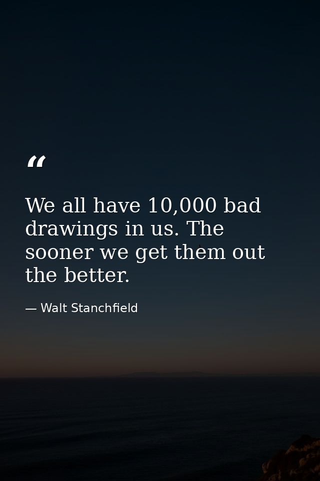 We all have 10,000 bad drawings in us. The sooner we get them out the better. — Walt Stanchfield