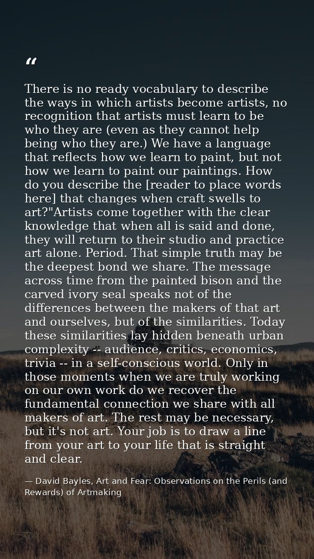 There is no ready vocabulary to describe the ways in which artists become artists, no recognition that artists must lear — David Bayles, Art and Fear: Observations on the Perils (and Rewards) of Artmaking