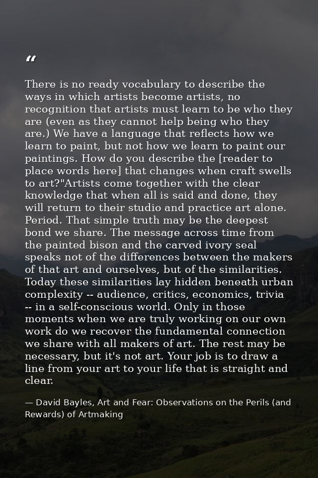 There is no ready vocabulary to describe the ways in which artists become artists, no recognition that artists must lear — David Bayles, Art and Fear: Observations on the Perils (and Rewards) of Artmaking