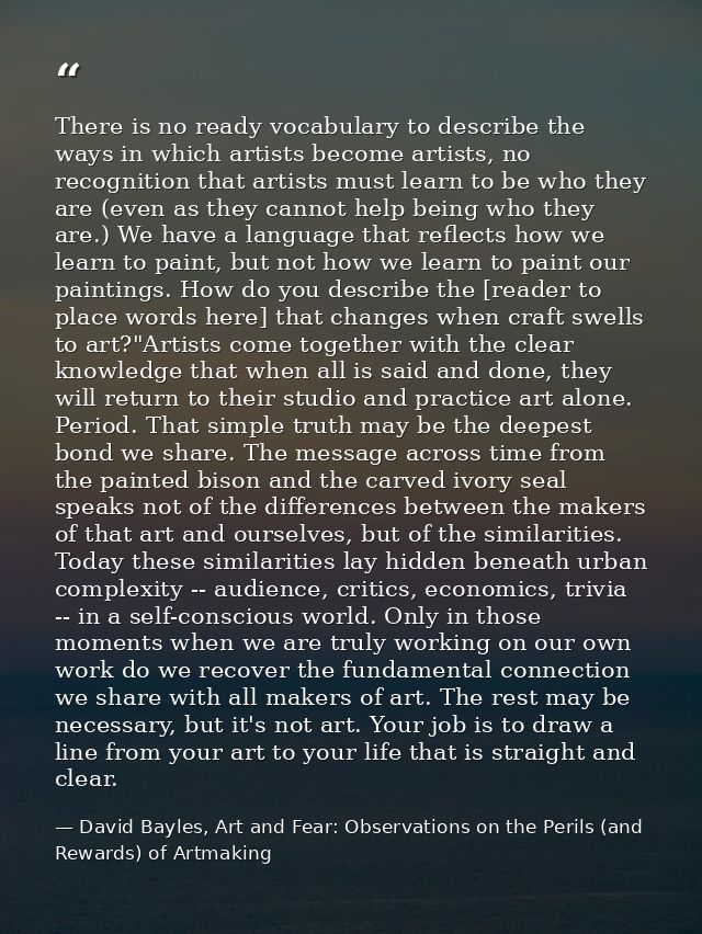 There is no ready vocabulary to describe the ways in which artists become artists, no recognition that artists must lear — David Bayles, Art and Fear: Observations on the Perils (and Rewards) of Artmaking