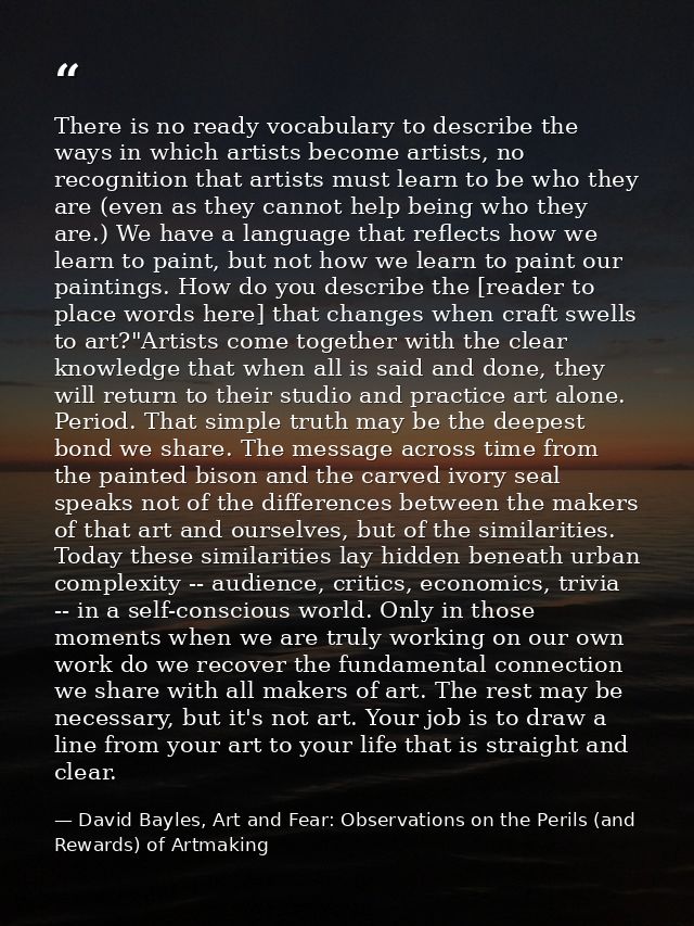 There is no ready vocabulary to describe the ways in which artists become artists, no recognition that artists must lear — David Bayles, Art and Fear: Observations on the Perils (and Rewards) of Artmaking