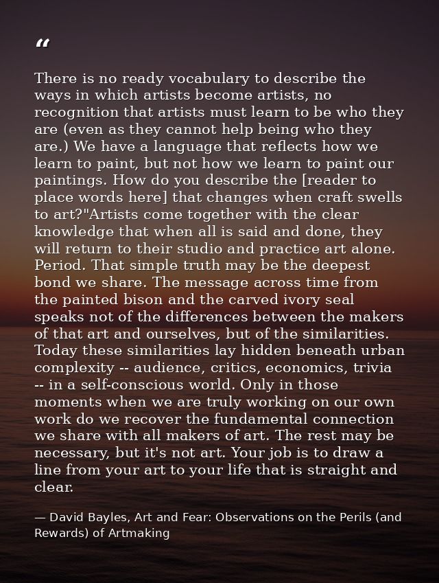 There is no ready vocabulary to describe the ways in which artists become artists, no recognition that artists must lear — David Bayles, Art and Fear: Observations on the Perils (and Rewards) of Artmaking