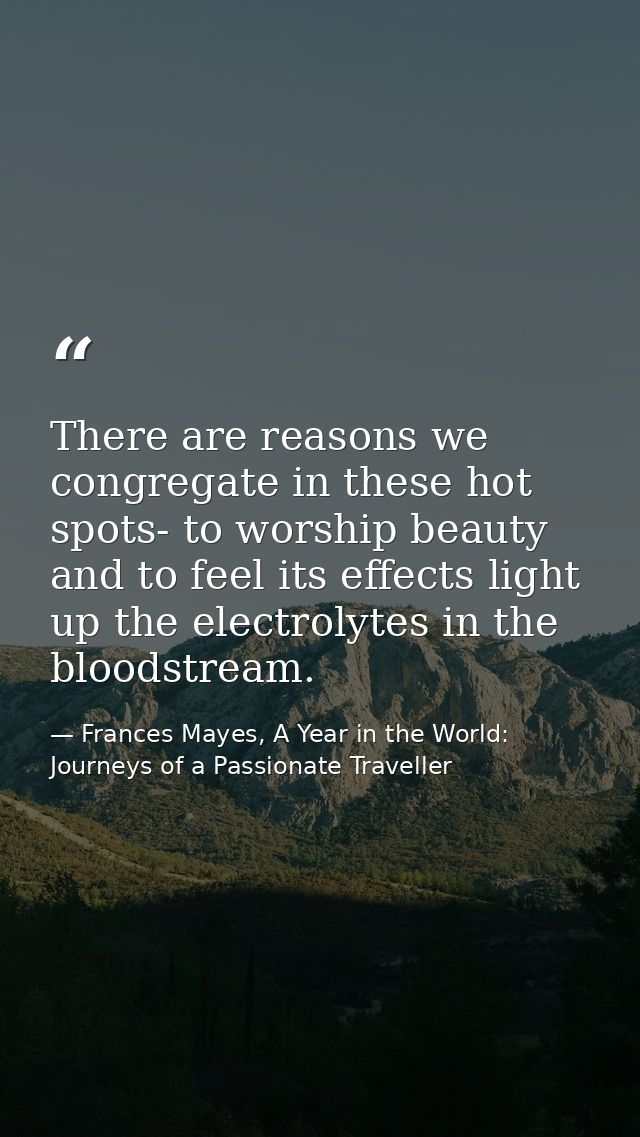 There are reasons we congregate in these hot spots- to worship beauty and to feel its effects light up the electrolytes  — Frances Mayes, A Year in the World: Journeys of a Passionate Traveller