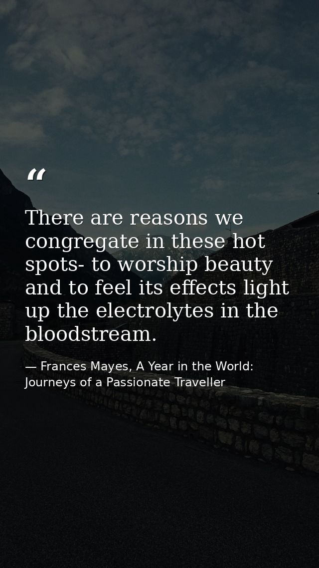 There are reasons we congregate in these hot spots- to worship beauty and to feel its effects light up the electrolytes  — Frances Mayes, A Year in the World: Journeys of a Passionate Traveller