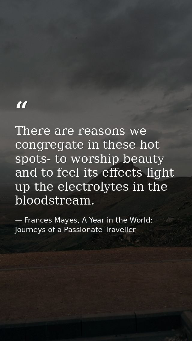 There are reasons we congregate in these hot spots- to worship beauty and to feel its effects light up the electrolytes  — Frances Mayes, A Year in the World: Journeys of a Passionate Traveller