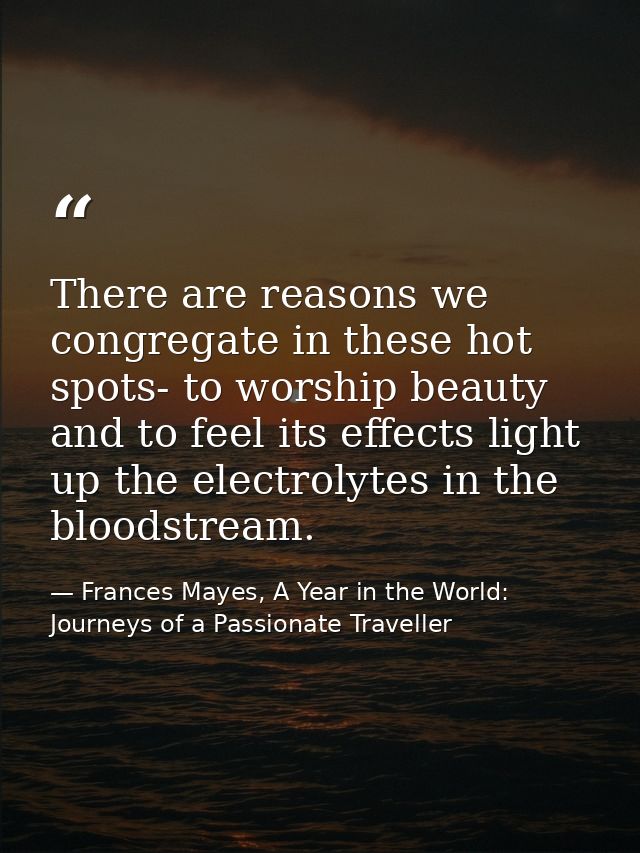 There are reasons we congregate in these hot spots- to worship beauty and to feel its effects light up the electrolytes  — Frances Mayes, A Year in the World: Journeys of a Passionate Traveller