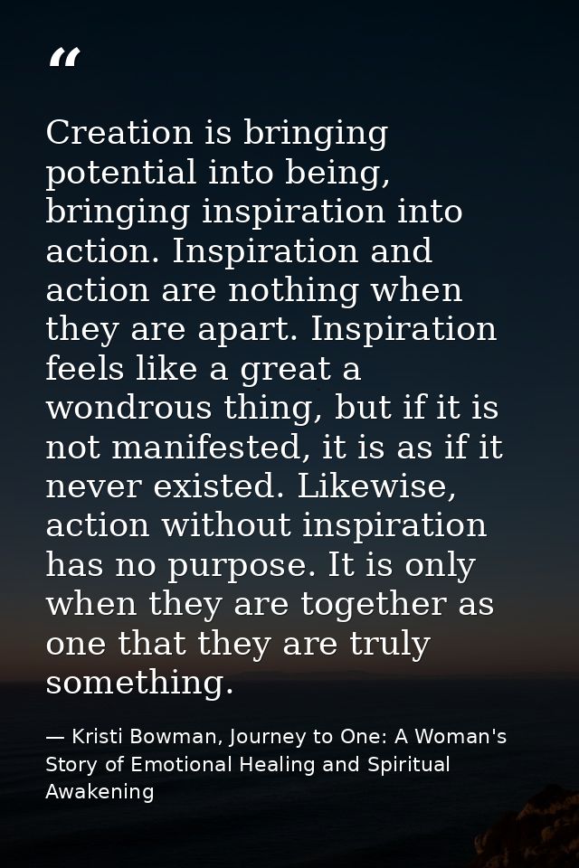 Creation is bringing potential into being, bringing inspiration into action. Inspiration and action are nothing when the — Kristi Bowman, Journey to One: A Woman's Story of Emotional Healing and Spiritual Awakening