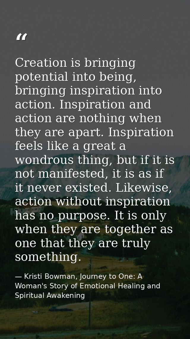 Creation is bringing potential into being, bringing inspiration into action. Inspiration and action are nothing when the — Kristi Bowman, Journey to One: A Woman's Story of Emotional Healing and Spiritual Awakening