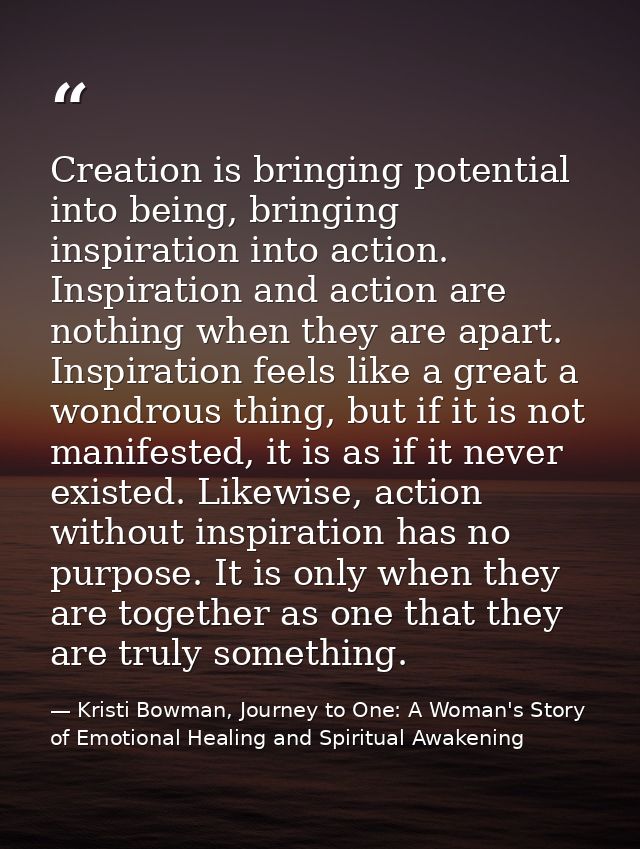 Creation is bringing potential into being, bringing inspiration into action. Inspiration and action are nothing when the — Kristi Bowman, Journey to One: A Woman's Story of Emotional Healing and Spiritual Awakening