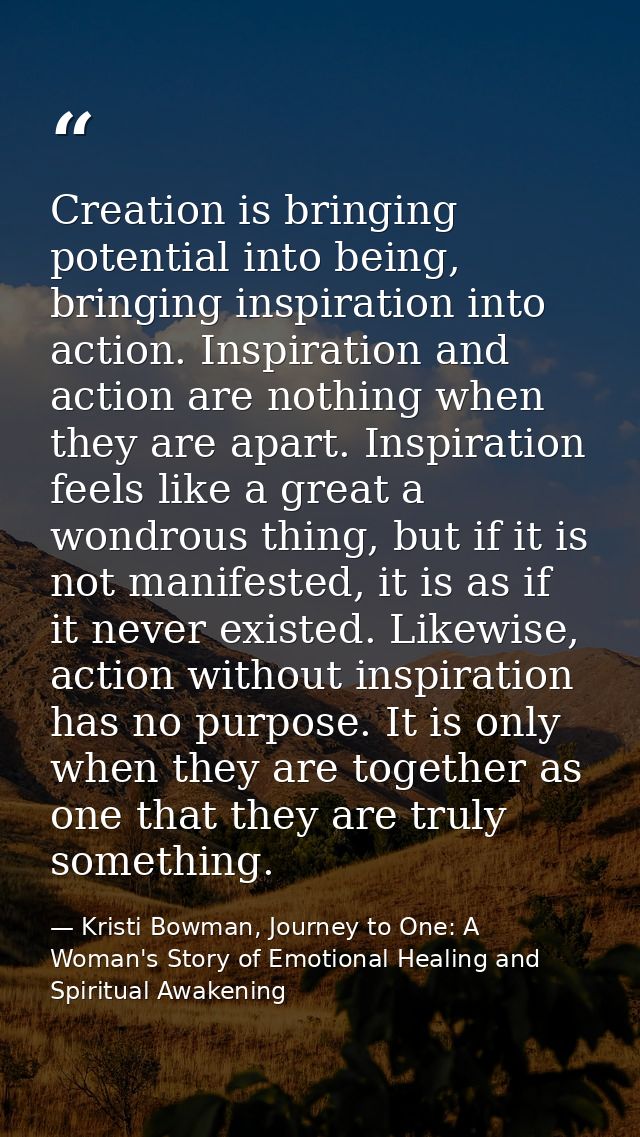 Creation is bringing potential into being, bringing inspiration into action. Inspiration and action are nothing when the — Kristi Bowman, Journey to One: A Woman's Story of Emotional Healing and Spiritual Awakening