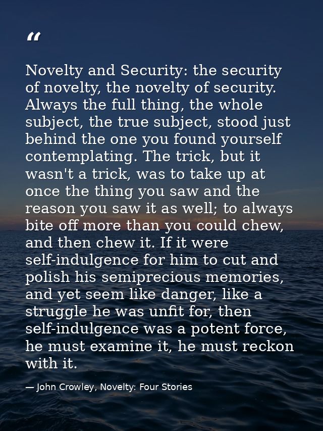 Novelty and Security: the security of novelty, the novelty of security. Always the full thing, the whole subject, the tr — John Crowley, Novelty: Four Stories