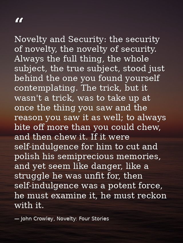Novelty and Security: the security of novelty, the novelty of security. Always the full thing, the whole subject, the tr — John Crowley, Novelty: Four Stories