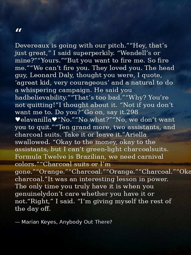 Devereaux is going with our pitch.”“Hey, that’s just great,” I said superperkily. “Wendell’s or mine?”“Yours.”“But you w — Marian Keyes, Anybody Out There?