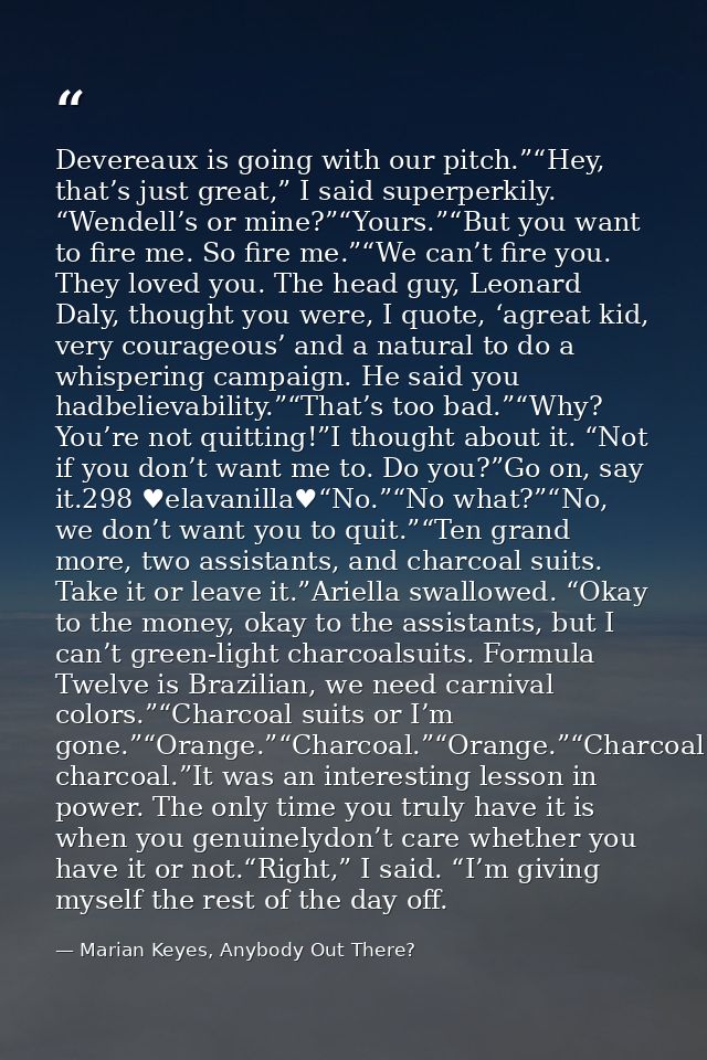 Devereaux is going with our pitch.”“Hey, that’s just great,” I said superperkily. “Wendell’s or mine?”“Yours.”“But you w — Marian Keyes, Anybody Out There?