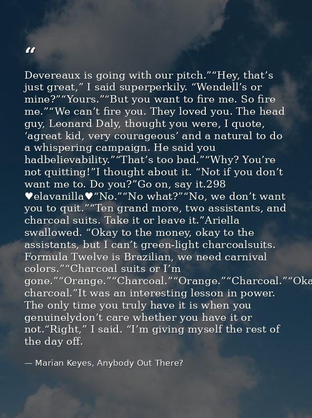 Devereaux is going with our pitch.”“Hey, that’s just great,” I said superperkily. “Wendell’s or mine?”“Yours.”“But you w — Marian Keyes, Anybody Out There?