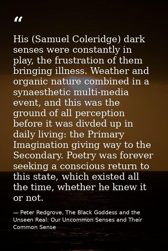 His (Samuel Coleridge) dark senses were constantly in play, the frustration of them bringing illness. Weather and organi — Peter Redgrove, The Black Goddess and the Unseen Real: Our Uncommon Senses and Their Common Sense