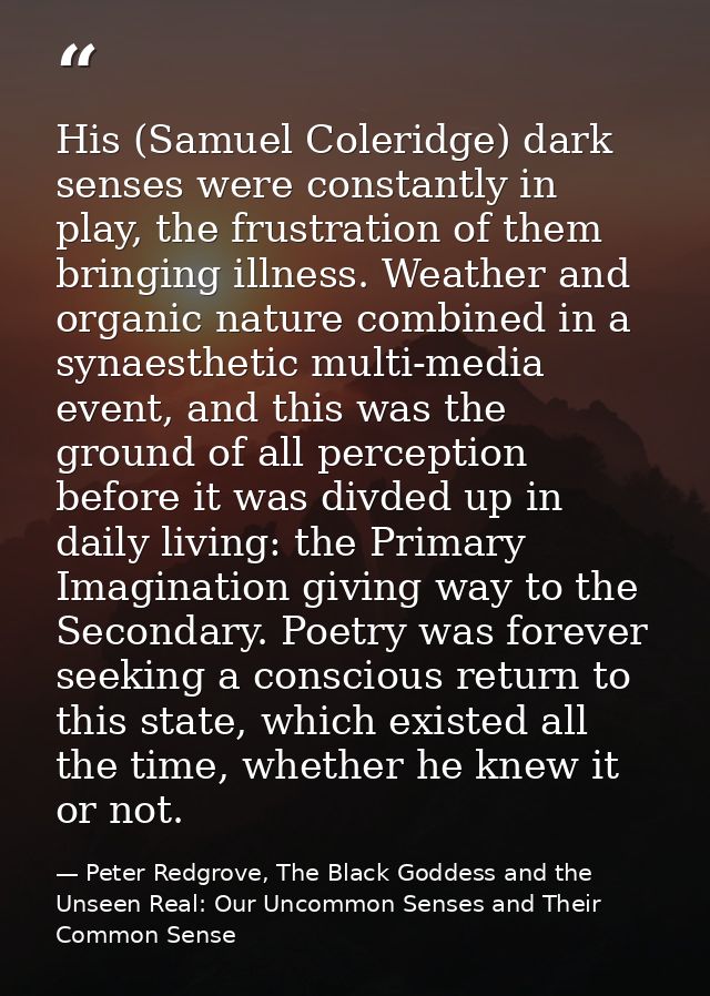 His (Samuel Coleridge) dark senses were constantly in play, the frustration of them bringing illness. Weather and organi — Peter Redgrove, The Black Goddess and the Unseen Real: Our Uncommon Senses and Their Common Sense