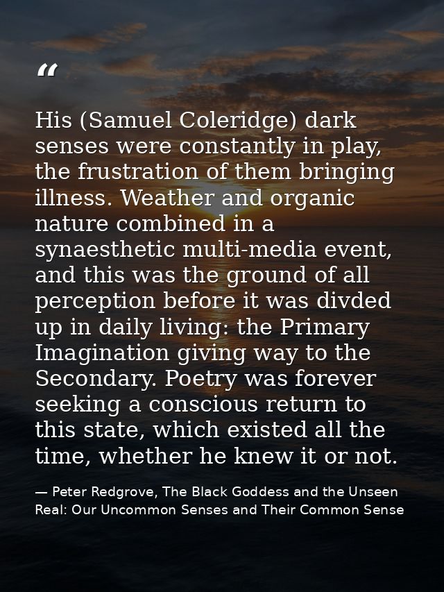 His (Samuel Coleridge) dark senses were constantly in play, the frustration of them bringing illness. Weather and organi — Peter Redgrove, The Black Goddess and the Unseen Real: Our Uncommon Senses and Their Common Sense
