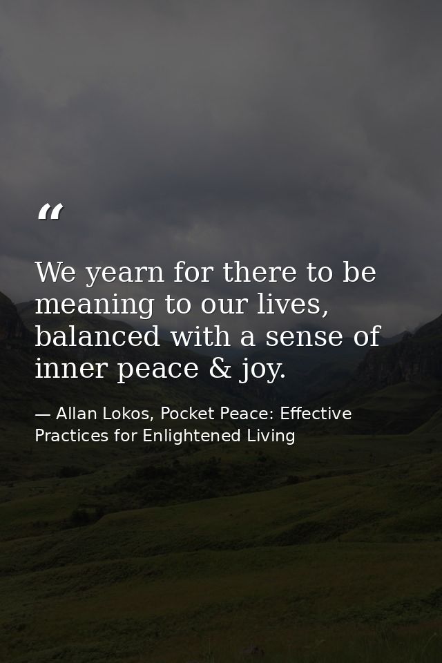We yearn for there to be meaning to our lives, balanced with a sense of inner peace & joy. — Allan Lokos, Pocket Peace: Effective Practices for Enlightened Living