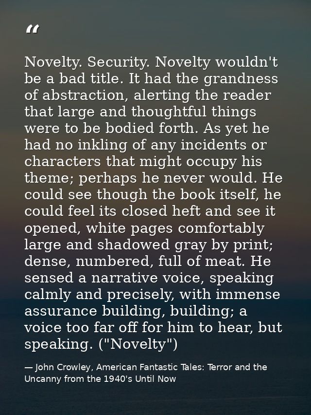 Novelty. Security. Novelty wouldn't be a bad title. It had the grandness of abstraction, alerting the reader that large  — John Crowley, American Fantastic Tales: Terror and the Uncanny from the 1940's Until Now