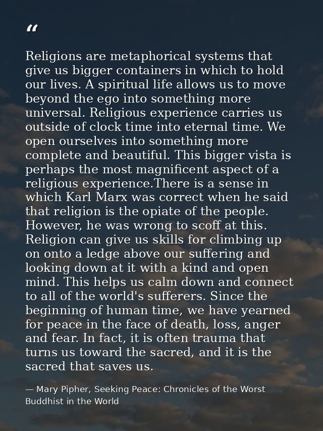 Religions are metaphorical systems that give us bigger containers in which to hold our lives. A spiritual life allows us — Mary Pipher, Seeking Peace: Chronicles of the Worst Buddhist in the World