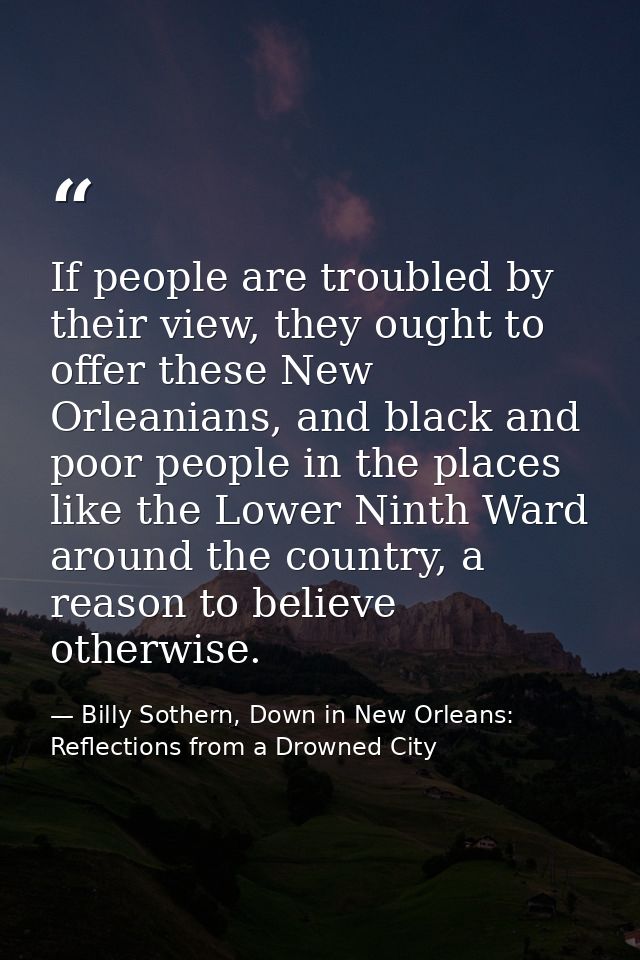 If people are troubled by their view, they ought to offer these New Orleanians, and black and poor people in the places  — Billy Sothern, Down in New Orleans: Reflections from a Drowned City