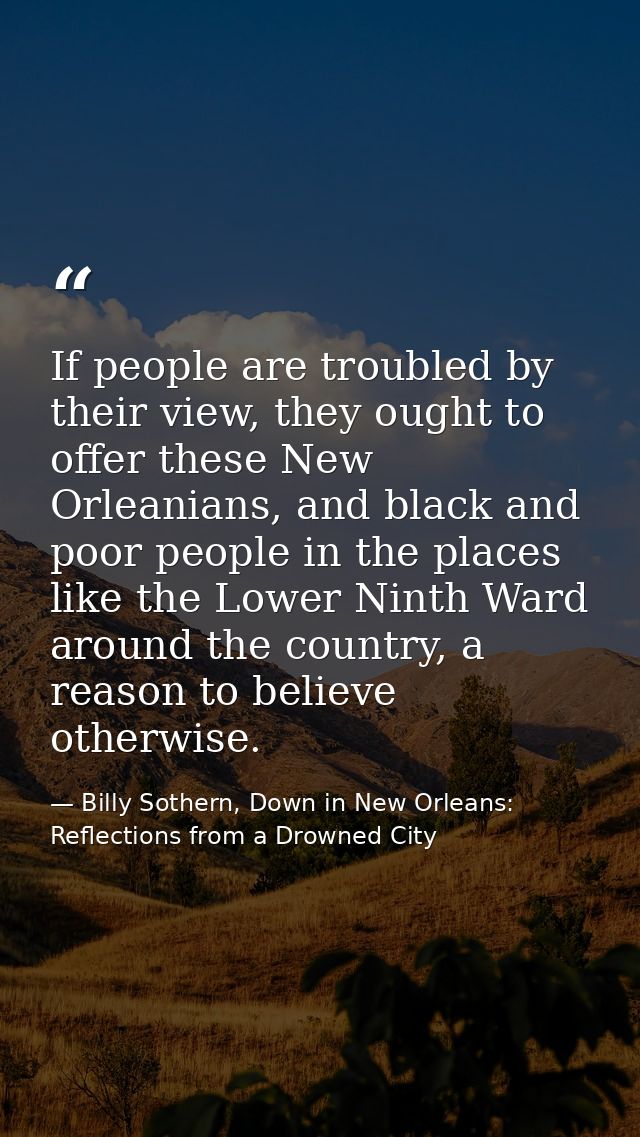 If people are troubled by their view, they ought to offer these New Orleanians, and black and poor people in the places  — Billy Sothern, Down in New Orleans: Reflections from a Drowned City