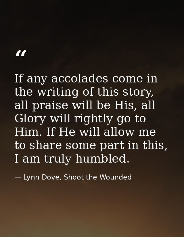 If any accolades come in the writing of this story, all praise will be His, all Glory will rightly go to Him. If He will — Lynn Dove, Shoot the Wounded