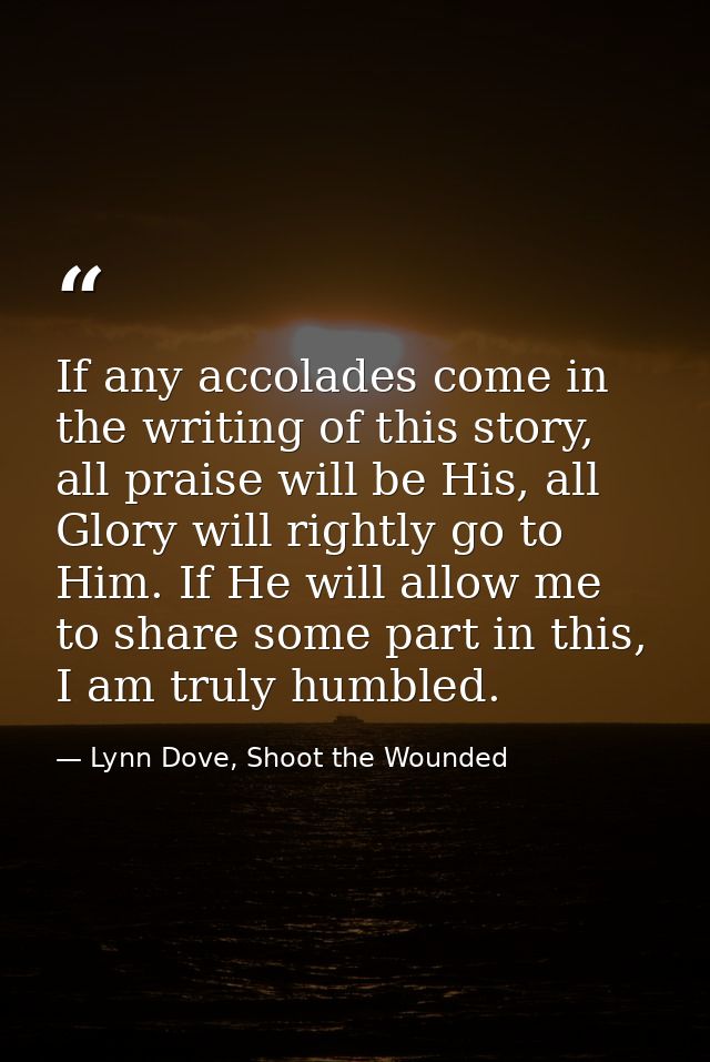 If any accolades come in the writing of this story, all praise will be His, all Glory will rightly go to Him. If He will — Lynn Dove, Shoot the Wounded