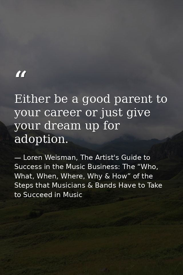 Either be a good parent to your career or just give your dream up for adoption. — Loren Weisman, The Artist's Guide to Success in the Music Business: The “Who, What, When, Where, Why & How” of the Steps that Musicians & Bands Have to Take to Succeed in Music