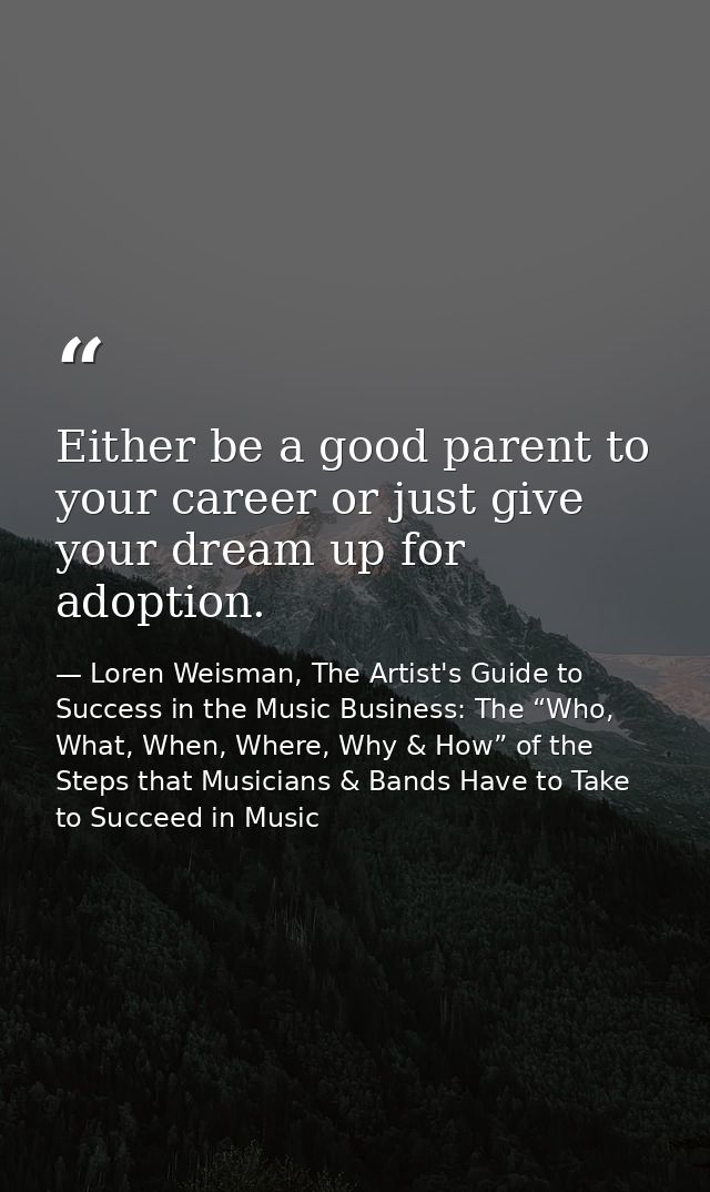 Either be a good parent to your career or just give your dream up for adoption. — Loren Weisman, The Artist's Guide to Success in the Music Business: The “Who, What, When, Where, Why & How” of the Steps that Musicians & Bands Have to Take to Succeed in Music