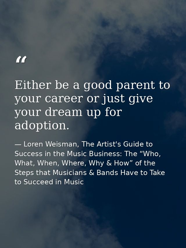 Either be a good parent to your career or just give your dream up for adoption. — Loren Weisman, The Artist's Guide to Success in the Music Business: The “Who, What, When, Where, Why & How” of the Steps that Musicians & Bands Have to Take to Succeed in Music