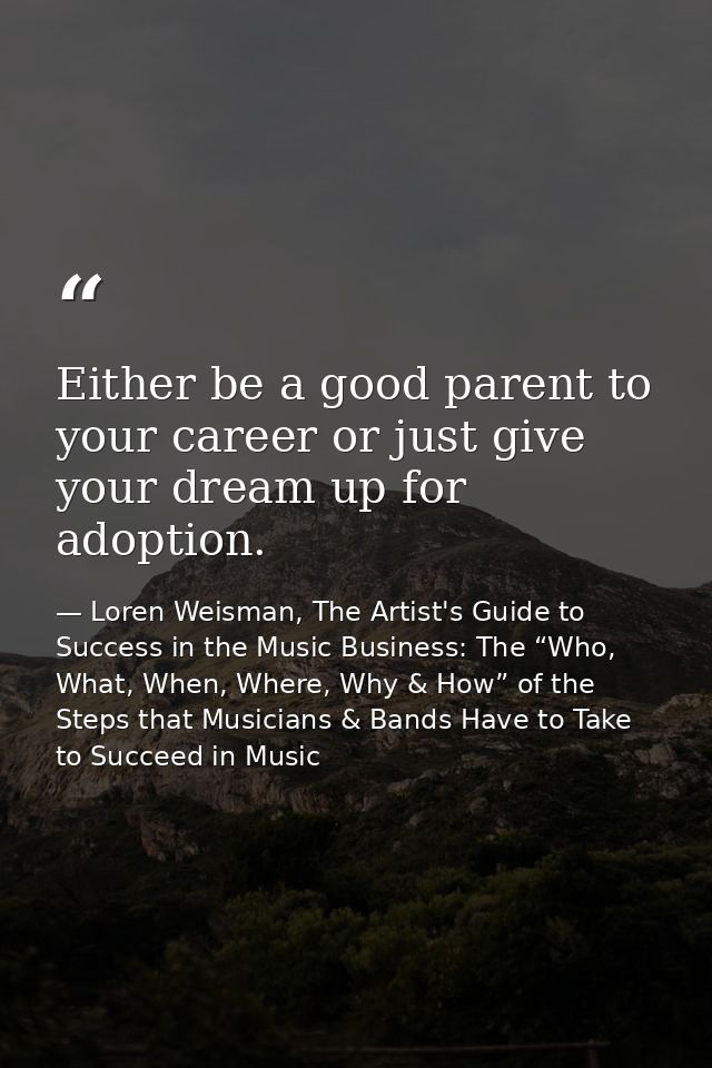 Either be a good parent to your career or just give your dream up for adoption. — Loren Weisman, The Artist's Guide to Success in the Music Business: The “Who, What, When, Where, Why & How” of the Steps that Musicians & Bands Have to Take to Succeed in Music