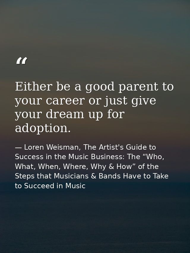 Either be a good parent to your career or just give your dream up for adoption. — Loren Weisman, The Artist's Guide to Success in the Music Business: The “Who, What, When, Where, Why & How” of the Steps that Musicians & Bands Have to Take to Succeed in Music