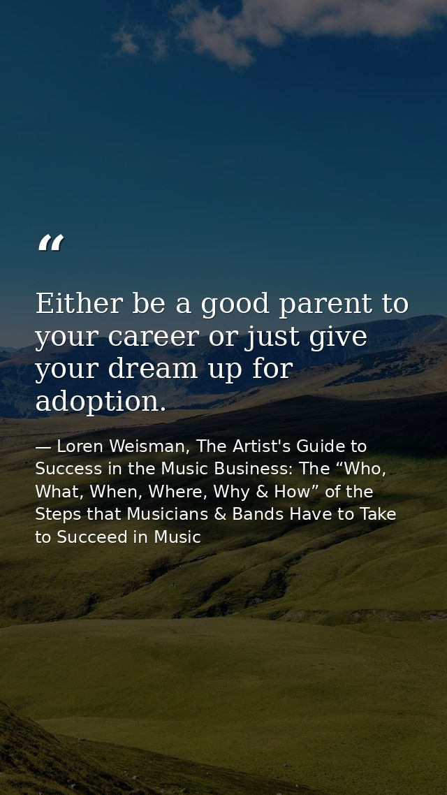Either be a good parent to your career or just give your dream up for adoption. — Loren Weisman, The Artist's Guide to Success in the Music Business: The “Who, What, When, Where, Why & How” of the Steps that Musicians & Bands Have to Take to Succeed in Music