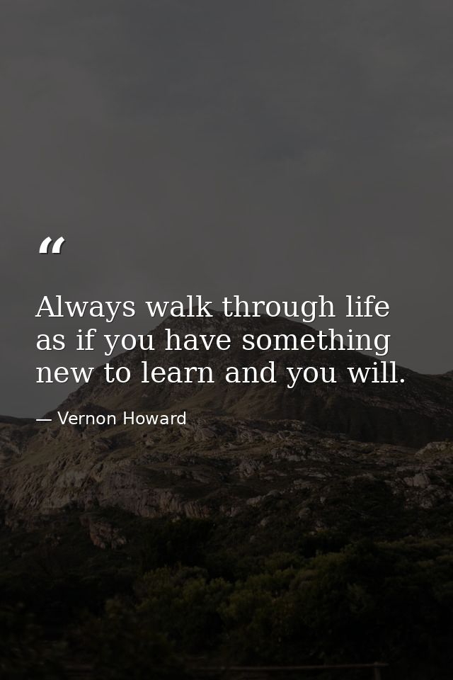 Always walk through life as if you have something new to learn and you will. — Vernon Howard