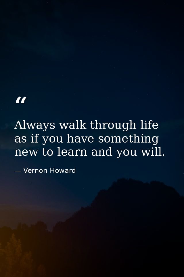 Always walk through life as if you have something new to learn and you will. — Vernon Howard