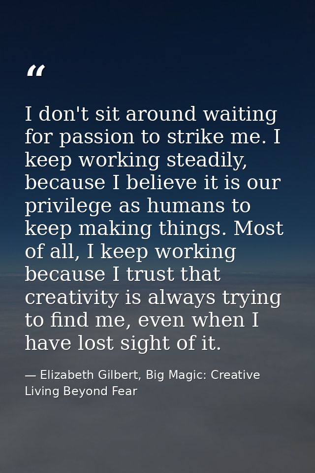 I don't sit around waiting for passion to strike me. I keep working steadily, because I believe it is our privilege as h — Elizabeth Gilbert, Big Magic: Creative Living Beyond Fear