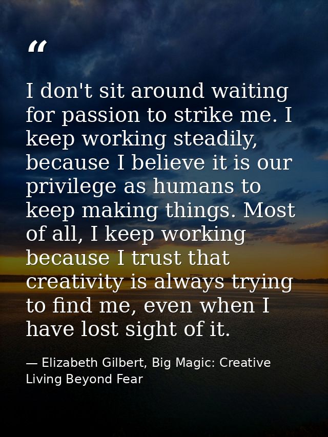 I don't sit around waiting for passion to strike me. I keep working steadily, because I believe it is our privilege as h — Elizabeth Gilbert, Big Magic: Creative Living Beyond Fear