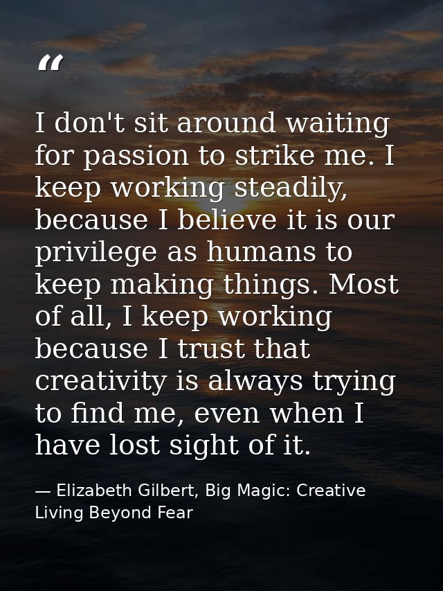 I don't sit around waiting for passion to strike me. I keep working steadily, because I believe it is our privilege as h — Elizabeth Gilbert, Big Magic: Creative Living Beyond Fear