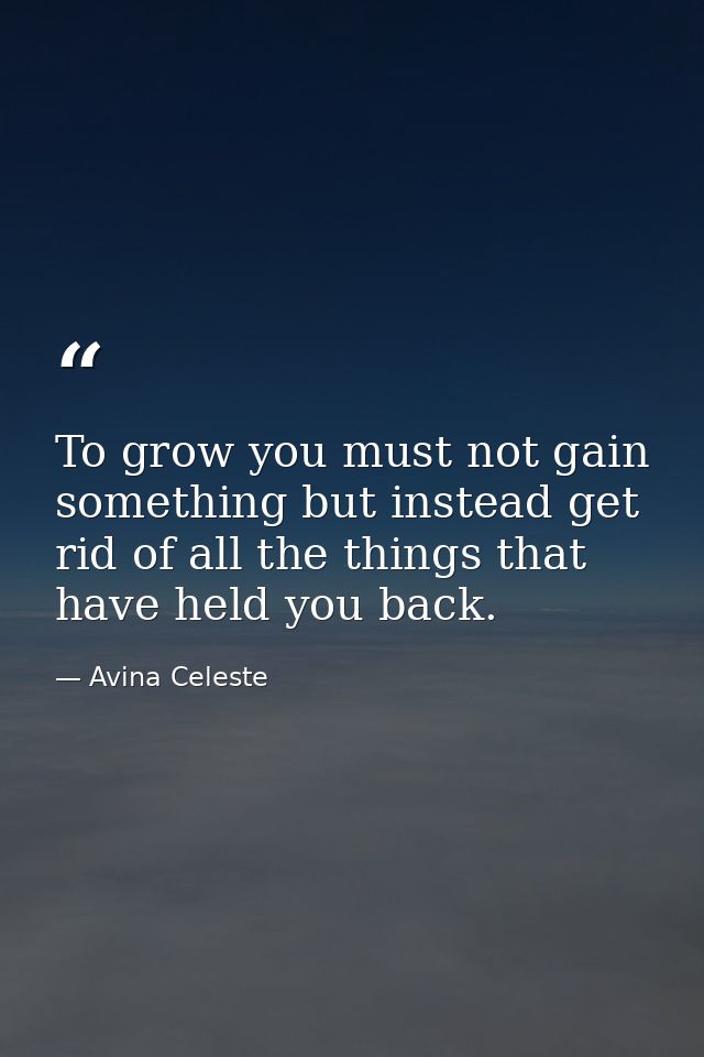 To grow you must not gain something but instead get rid of all the things that have held you back. — Avina Celeste