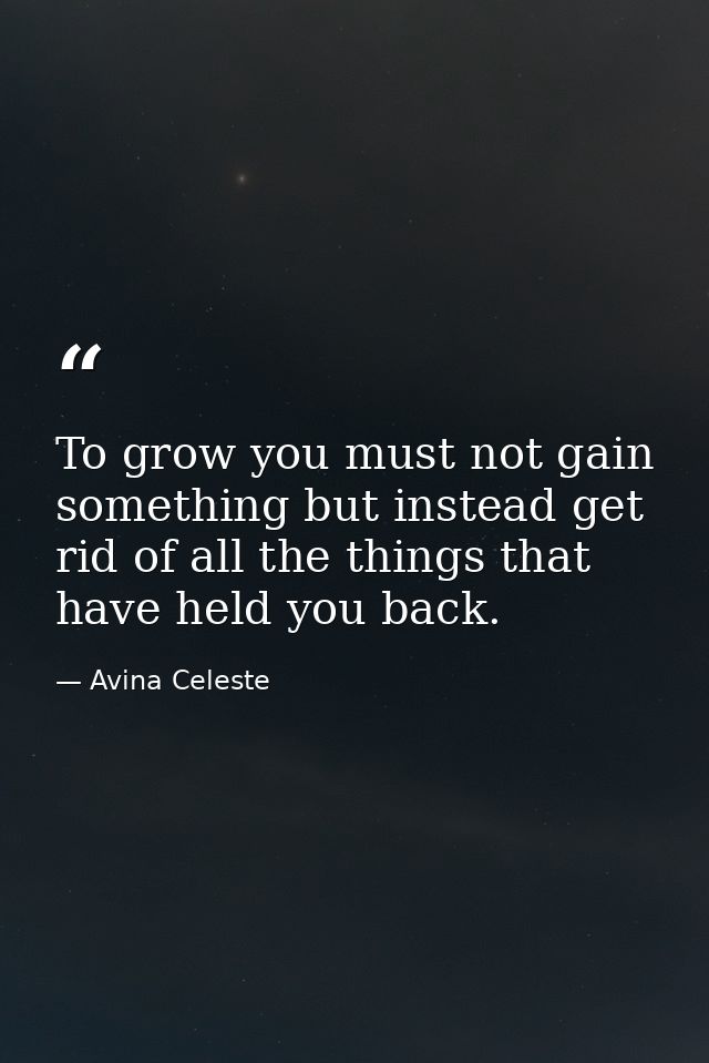 To grow you must not gain something but instead get rid of all the things that have held you back. — Avina Celeste