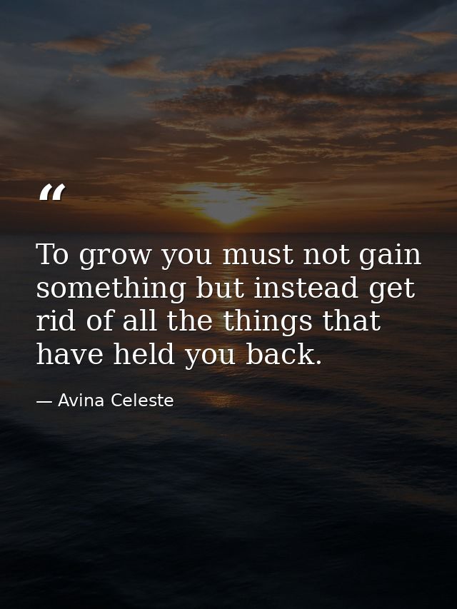 To grow you must not gain something but instead get rid of all the things that have held you back. — Avina Celeste